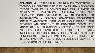 CONCEPTUAL: “DESDE EL PUNTO DE VISTA CONCEPTUAL Y
TÉCNICO, LA CONTABILIDAD PÚBLICA ES UNA APLICACIÓN
ESPECIALIZADA DE LA CONTABILIDAD QUE, A PARTIR DE
PROPÓSITOS ESPECÍﬁCOS, ARTICULA DIFERENTES
ELEMENTOS PARA SATISFACER LAS NECESIDADES DE
INFORMACIÓN Y CONTROL ﬁNANCIERO, ECONÓMICO,
SOCIAL Y AMBIENTAL, PROPIAS DE LAS ENTIDADES QUE
DESARROLLAN FUNCIONES DE COMETIDO ESTATAL, POR
MEDIO DE LA UTILIZACIÓN Y GESTIÓN DE RECURSOS
PÚBLICOS. POR LO ANTERIOR, EL DESARROLLO DEL SNCP
IMPLICA LA IDENTIﬁCACIÓN Y DIFERENCIACIÓN DE SUS
COMPONENTES, TALES COMO LAS INSTITUCIONES, LAS
REGLAS, LAS PRÁCTICAS Y LOS RECURSOS HUMANOS Y
FÍSICOS”. (PÁRRAFO 31 DEL PGCP)”.
 