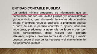 ENTIDAD CONTABLE PUBLICA
“La unidad mínima productora de información que se
caracteriza por ser una unidad jurídica y/o administrativa
y/o económica, que desarrolla funciones de cometido
estatal y controla recursos públicos; la propiedad pública
o parte de ella le permite controlar o ejercer influencia
importante; predomina la ausencia de lucro y que, por
estas características, debe realizar una gestión
eficiente; sujeta a diversas formas de control y a rendir
cuentas sobre el uso de los recursos y el mantenimiento
del patrimonio público”.
 