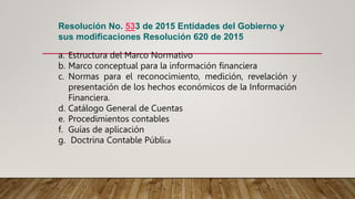 Resolución No. 533 de 2015 Entidades del Gobierno y
sus modificaciones Resolución 620 de 2015
a. Estructura del Marco Normativo
b. Marco conceptual para la información financiera
c. Normas para el reconocimiento, medición, revelación y
presentación de los hechos económicos de la Información
Financiera.
d. Catálogo General de Cuentas
e. Procedimientos contables
f. Guías de aplicación
g. Doctrina Contable Pública
 
