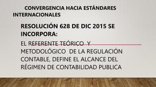 CONVERGENCIA HACIA ESTÁNDARES
INTERNACIONALES
RESOLUCIÓN 628 DE DIC 2015 SE
INCORPORA:
EL REFERENTE TEÓRICO Y
METODOLÓGICO DE LA REGULACIÓN
CONTABLE, DEFINE EL ALCANCE DEL
RÉGIMEN DE CONTABILIDAD PUBLICA
 
