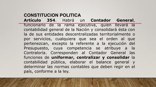 CONSTITUCION POLITICA
Artículo 354. Habrá un Contador General,
funcionario de la rama ejecutiva, quien llevará la
contabilidad general de la Nación y consolidará ésta con
la de sus entidades descentralizadas territorialmente o
por servicios, cualquiera que sea el orden al que
pertenezcan, excepto la referente a la ejecución del
Presupuesto, cuya competencia se atribuye a la
Contraloría. Corresponden al Contador General las
funciones de uniformar, centralizar y consolidar la
contabilidad pública, elaborar el balance general y
determinar las normas contables que deben regir en el
país, conforme a la ley.
 