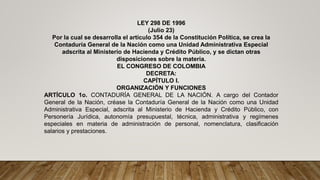 LEY 298 DE 1996
(Julio 23)
Por la cual se desarrolla el artículo 354 de la Constitución Política, se crea la
Contaduría General de la Nación como una Unidad Administrativa Especial
adscrita al Ministerio de Hacienda y Crédito Público, y se dictan otras
disposiciones sobre la materia.
EL CONGRESO DE COLOMBIA
DECRETA:
CAPÍTULO I.
ORGANIZACIÓN Y FUNCIONES
ARTÍCULO 1o. CONTADURÍA GENERAL DE LA NACIÓN. A cargo del Contador
General de la Nación, créase la Contaduría General de la Nación como una Unidad
Administrativa Especial, adscrita al Ministerio de Hacienda y Crédito Público, con
Personería Jurídica, autonomía presupuestal, técnica, administrativa y regímenes
especiales en materia de administración de personal, nomenclatura, clasificación
salarios y prestaciones.
 