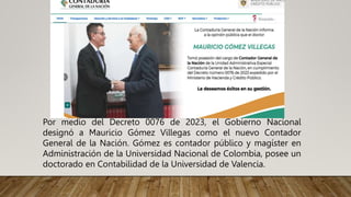 Por medio del Decreto 0076 de 2023, el Gobierno Nacional
designó a Mauricio Gómez Villegas como el nuevo Contador
General de la Nación. Gómez es contador público y magíster en
Administración de la Universidad Nacional de Colombia, posee un
doctorado en Contabilidad de la Universidad de Valencia.
 