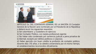 ARTÍCULO 2o. DEL CONTADOR GENERAL DE LA NACIÓN. El Contador
General de la Nación será nombrado por el Presidente de la República
y deberá reunir los siguientes requisitos:
a) Ser colombiano y ciudadano en ejercicio;
b) Ser Contador Público, con tarjeta profesional vigente;
c) No haber sido condenado por sentencia judicial a pena privativa de
la libertad, excepto por delitos políticos o culposos;
d) Haber ejercido con buen crédito la profesión de contador público,
durante diez (10) años, o la cátedra universitaria por el mismo tiempo,
en establecimientos reconocidos oficialmente.
 