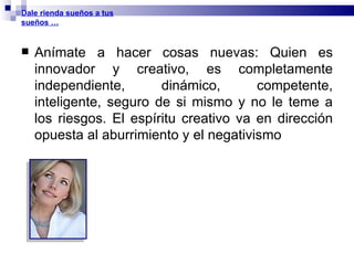 Anímate a hacer cosas nuevas: Quien es innovador y creativo, es completamente independiente, dinámico, competente, inteligente, seguro de si mismo y no le teme a los riesgos. El espíritu creativo va en dirección opuesta al aburrimiento y el negativismo Dale rienda sueños a tus sueños … 