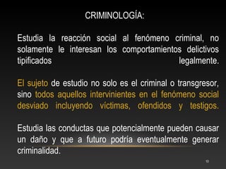 CRIMINOLOGÍA:

Estudia la reacción social al fenómeno criminal, no
solamente le interesan los comportamientos delictivos
tipificados                              legalmente.

El sujeto de estudio no solo es el criminal o transgresor,
sino todos aquellos intervinientes en el fenómeno social
desviado incluyendo víctimas, ofendidos y testigos.

Estudia las conductas que potencialmente pueden causar
un daño y que a futuro podría eventualmente generar
criminalidad.
                                                      10
 