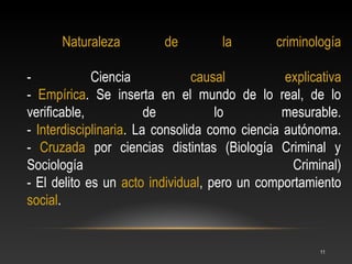Naturaleza         de         la        criminología

-            Ciencia            causal          explicativa
- Empírica. Se inserta en el mundo de lo real, de lo
verificable,            de          lo          mesurable.
- Interdisciplinaria. La consolida como ciencia autónoma.
- Cruzada por ciencias distintas (Biología Criminal y
Sociología                                       Criminal)
- El delito es un acto individual, pero un comportamiento
social.


                                                       11
 
