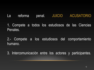 La     reforma     penal.    JUICIO      ACUSATORIO

1. Compete a todos los estudiosos de las Ciencias
Penales.

2.- Compete a los estudiosos del comportamiento
humano.

3. Intercomunicación entre los actores y participantes.


                                                   12
 
