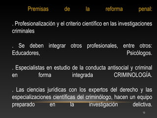 Premisas          de        la        reforma         penal:

. Profesionalización y el criterio científico en las investigaciones
criminales

. Se deben integrar otros profesionales, entre otros:
Educadores,                               Psicólogos.

. Especialistas en estudio de la conducta antisocial y criminal
en          forma          integrada        CRIMINOLOGÍA.

. Las ciencias jurídicas con los expertos del derecho y las
especializaciones científicas del criminólogo, hacen un equipo
preparado       en         la       investigación     delictiva.
                                                               13
 