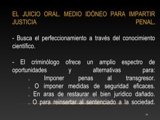 EL JUICIO ORAL. MEDIO IDÓNEO PARA IMPARTIR
JUSTICIA                            PENAL.

- Busca el perfeccionamiento a través del conocimiento
científico.

- El criminólogo ofrece un amplio espectro de
oportunidades        y         alternativas        para:
      .     Imponer       penas      al     transgresor.
      . O imponer medidas de seguridad eficaces.
      . En aras de restaurar el bien jurídico dañado.
      . O para reinsertar al sentenciado a la sociedad.
                                                    14
 