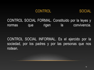 CONTROL                   SOCIAL

CONTROL SOCIAL FORMAL. Constituido por la leyes y
normas    que     rigen    la        convivencia.


CONTROL SOCIAL INFORMAL. Es el ejercido por la
sociedad, por los padres y por las personas que nos
rodean.



                                               19
 