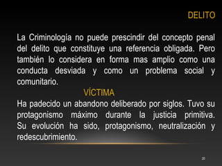 DELITO

La Criminología no puede prescindir del concepto penal
del delito que constituye una referencia obligada. Pero
también lo considera en forma mas amplio como una
conducta desviada y como un problema social y
comunitario.
                  VÍCTIMA
Ha padecido un abandono deliberado por siglos. Tuvo su
protagonismo máximo durante la justicia primitiva.
Su evolución ha sido, protagonismo, neutralización y
redescubrimiento.

                                                   20
 