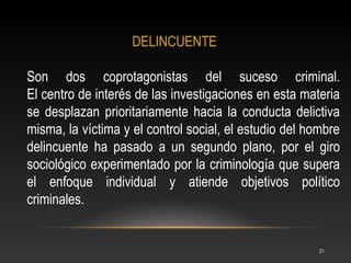DELINCUENTE

Son dos coprotagonistas del suceso criminal.
El centro de interés de las investigaciones en esta materia
se desplazan prioritariamente hacia la conducta delictiva
misma, la víctima y el control social, el estudio del hombre
delincuente ha pasado a un segundo plano, por el giro
sociológico experimentado por la criminología que supera
el enfoque individual y atiende objetivos político
criminales.


                                                        21
 