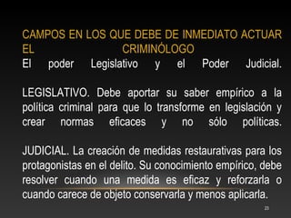 CAMPOS EN LOS QUE DEBE DE INMEDIATO ACTUAR
EL              CRIMINÓLOGO
El poder Legislativo y el Poder Judicial.

LEGISLATIVO. Debe aportar su saber empírico a la
política criminal para que lo transforme en legislación y
crear normas eficaces y no sólo políticas.

JUDICIAL. La creación de medidas restaurativas para los
protagonistas en el delito. Su conocimiento empírico, debe
resolver cuando una medida es eficaz y reforzarla o
cuando carece de objeto conservarla y menos aplicarla.
                                                      23
 