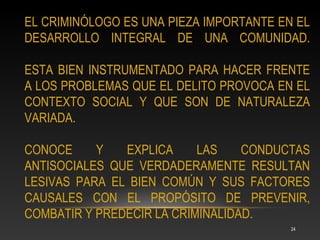 EL CRIMINÓLOGO ES UNA PIEZA IMPORTANTE EN EL
DESARROLLO INTEGRAL DE UNA COMUNIDAD.

ESTA BIEN INSTRUMENTADO PARA HACER FRENTE
A LOS PROBLEMAS QUE EL DELITO PROVOCA EN EL
CONTEXTO SOCIAL Y QUE SON DE NATURALEZA
VARIADA.

CONOCE     Y   EXPLICA     LAS    CONDUCTAS
ANTISOCIALES QUE VERDADERAMENTE RESULTAN
LESIVAS PARA EL BIEN COMÚN Y SUS FACTORES
CAUSALES CON EL PROPÓSITO DE PREVENIR,
COMBATIR Y PREDECIR LA CRIMINALIDAD.
                                         24
 