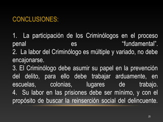 CONCLUSIONES:

1. La participación de los Criminólogos en el proceso
penal                  es                   “fundamental”.
2. La labor del Criminólogo es múltiple y variado, no debe
encajonarse.
3. El Criminólogo debe asumir su papel en la prevención
del delito, para ello debe trabajar arduamente, en
escuelas,      colonias,     lugares       de       trabajo.
4. Su labor en las prisiones debe ser mínimo, y con el
propósito de buscar la reinserción social del delincuente.

                                                       25
 