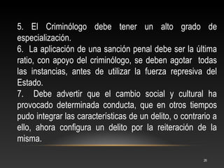 5. El Criminólogo debe tener un alto grado de
especialización.
6. La aplicación de una sanción penal debe ser la última
ratio, con apoyo del criminólogo, se deben agotar todas
las instancias, antes de utilizar la fuerza represiva del
Estado.
7. Debe advertir que el cambio social y cultural ha
provocado determinada conducta, que en otros tiempos
pudo integrar las características de un delito, o contrario a
ello, ahora configura un delito por la reiteración de la
misma.

                                                        26
 
