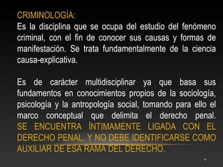 CRIMINOLOGÍA:
Es la disciplina que se ocupa del estudio del fenómeno
criminal, con el fin de conocer sus causas y formas de
manifestación. Se trata fundamentalmente de la ciencia
causa-explicativa.

Es de carácter multidisciplinar ya que basa sus
fundamentos en conocimientos propios de la sociología,
psicología y la antropología social, tomando para ello el
marco conceptual que delimita el derecho penal.
SE ENCUENTRA ÍNTIMAMENTE LIGADA CON EL
DERECHO PENAL, Y NO DEBE IDENTIFICARSE COMO
AUXILIAR DE ESA RAMA DEL DERECHO.
                                                     4
 