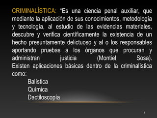 CRIMINALÍSTICA: “Es una ciencia penal auxiliar, que
mediante la aplicación de sus conocimientos, metodología
y tecnología, al estudio de las evidencias materiales,
descubre y verifica científicamente la existencia de un
hecho presuntamente delictuoso y al o los responsables
aportando pruebas a los órganos que procuran y
administran         justicia      (Montiel        Sosa).
Existen aplicaciones básicas dentro de la criminalística
como:
      Balística
      Química
      Dactiloscopía

                                                    5
 
