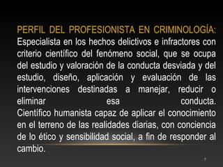 PERFIL DEL PROFESIONISTA EN CRIMINOLOGÍA:
Especialista en los hechos delictivos e infractores con
criterio científico del fenómeno social, que se ocupa
del estudio y valoración de la conducta desviada y del
estudio, diseño, aplicación y evaluación de las
intervenciones destinadas a manejar, reducir o
eliminar                   esa                 conducta.
Científico humanista capaz de aplicar el conocimiento
en el terreno de las realidades diarias, con conciencia
de lo ético y sensibilidad social, a fin de responder al
cambio.
                                                    7
 