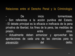 Relaciones entre el Derecho Penal y la Criminología:

-             De               inicio           tormentosas.
- Son referentes a la acción punitiva del Estado.
- El debate principal es la eficacia e ineficacia de la pena
privativa de libertad, los fines de la pena, las medidas de
prisión,                      entre                    otros.
- Actualmente deben armonizar y aprovechar las
aportaciones de cada una de las ciencias para la
prevención                        del                  delito.


                                                          8
 