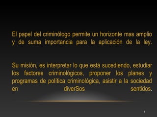 El papel del criminólogo permite un horizonte mas amplio
y de suma importancia para la aplicación de la ley.


Su misión, es interpretar lo que está sucediendo, estudiar
los factores criminológicos, proponer los planes y
programas de política criminológica, asistir a la sociedad
en                    diverSos                    sentidos.


                                                       9
 