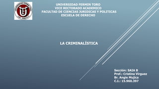 UNIVERSIDAD FERMIN TORO
VICE RECTORADO ACADEMICO
FACULTAD DE CIENCIAS JURIDICAS Y POLITICAS
ESCUELA DE DERECHO
LA CRIMINALÍSTICA
Sección: SAIA B
Prof.: Cristina Virguez
Br. Angie Mujica
C.I.: 15.960.397
 