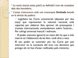  La nació (nació, estat, país?) es definida? com els ciutadans
dels dos hemisferis.
 L’estat s’estructura amb una monarquia limitada basada
en la divisió de poders:
    o Legislatiu: les Corts unicamerals (diputats per dos
    anys) que representen la voluntat nacional, amb
    capacitat per elaborar lleis, aprovar els pressuposts i
    tractats internacionals, comandament sobre l’exèrcit...
    Per sufragi universal masculí i indirecte.
    o El poder executiu (govern) en mans del rei, que a més
    intervé en l’elaboració de les lleis i amb dret a veto.
    El seu poder es controlar per les Corts per pot
    intervenir en la successió del tron. Les decisions que
    prengui els rei han d’estar ratificades pels ministres.
 