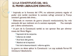 2.3 LA CONSTITUCIÓ DEL 1812.
    EL PRIMER LIBERALISME ESPANYOL.

 Inspirada en la francesa del 1791, no solament pretenia regular el
poder sinó també reordenar la societat: sufragi universal (a França
censitari!, garantia dels drets...
 Elaborada en moment de guerra (situació revolucionària), fou més
avançada del que realment era la societat espanyola    Fou exemple
per a altres constitucions.
 A part de la Constitució també es van aprovar lleis per eliminar
traves de l’Antic Règim:
      Supressió de les senyories.
      Llibertat de treball.
      Anul·lació dels gremis.
      Abolició de la Inquisició
      Inici de la desamortització i reforma agrària.
La guerra no deixa aplicar la Constitució i un cop acabada Ferran VII
reinstaura l’absolutisme.
 