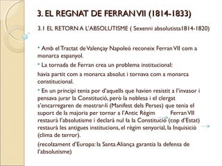 3. EL REGNAT DE FERRAN VII (1814-1833)
3.1 EL RETORN A L’ABSOLUTISME ( Sexenni absolutista1814-1820)


 Amb el Tractat de Valençay Napoleó reconeix Ferran VII com a
monarca espanyol.
 La tornada de Ferran crea un problema institucional:

havia partit com a monarca absolut i tornava com a monarca
constitucional.
 En un principi tenia por d’aquells que havien resistit a l’invasor i
pensava jurar la Constitució, però la noblesa i el clergat
s’encarregaren de mostrar-li (Manifest dels Perses) que tenia el
suport de la majoria per tornar a l’Antic Règim           Ferran VII
restaurà l’absolutisme i declarà nul·la la Constitució (cop d’Estat)
restaurà les antigues institucions, el règim senyorial, la Inquisició
(clima de terror).
(recolzament d’Europa: la Santa Aliança garantia la defensa de
l’absolutisme)
 