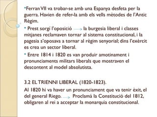 Ferran VIIva trobar-se amb una Espanya desfeta per la
guerra. Havien de refer-la amb els vells mètodes de l’Antic
Règim.
 Prest sorgí l’oposició     la burgesia liberal i classes
mitjanes reclamaven tornar al sistema constitucional, i la
pagesia s’oposava a tornar al règim senyorial; dins l’exèrcit
es crea un sector liberal.
 Entre 1814 i 1820 es van produir amotinament i
pronunciaments militars liberals que mostraven el
descontent al model absolutista.

3.2 EL TRIENNI LIBERAL (1820-1823).
Al 1820 hi va haver un pronunciament que va tenir èxit, el
del general Riego.      Proclamà la Constitució del 1812,
obligaren al rei a acceptar la monarquia constitucional.
 