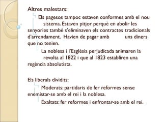 Altres malestars:
     Els pagesos tampoc estaven conformes amb el nou
        sistema. Estaven pitjor perquè en abolir les
senyories també s’eliminaven els contractes tradicionals
d’arrendament. Havien de pagar amb             uns diners
que no tenien.
      La noblesa i l’Església perjudicada animaren la
        revolta al 1822 i que al 1823 establiren una
regència absolutista.

Els liberals dividits:
       Moderats: partidaris de fer reformes sense
enemistar-se amb el rei i la noblesa.
       Exaltats: fer reformes i enfrontar-se amb el rei.
 