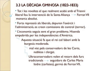 3.3 LA DÈCADA OMINOSA (1823-1833)
 Tot i les revoltes el que realment acabà amb el Trienni
liberal fou la intervenció de la Santa Aliança       Ferran VII
 monarca absolut.
 Forta repressió als liberals, depuren l’exèrcit i
l’administració, es creen comissions de control (terror).
 L’economia seguia sent el gran problema. Hisenda
empobrida per les independències d’Amèrica.
     Aquesta situació fa que el rei col·labori amb la
         burgesia moderada.
             mal vist pels conservadors de les Corts,
                 noblesa i clergat.
            Ultraconservadors volen el retorn dels furs
            tradicionals        seguidors de Carles Maria
                 Isidre (carlistes), germà de Ferran VII.
 