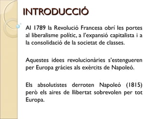 INTRODUCCIÓ
Al 1789 la Revolució Francesa obrí les portes
al liberalisme polític, a l’expansió capitalista i a
la consolidació de la societat de classes.

Aquestes idees revolucionàries s’estengueren
per Europa gràcies als exèrcits de Napoleó.

Els absolutistes derroten Napoleó (1815)
però els aires de llibertat sobrevolen per tot
Europa.
 