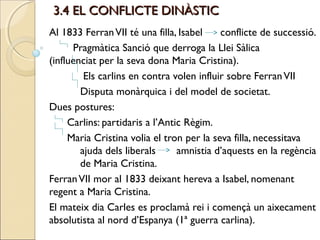3.4 EL CONFLICTE DINÀSTIC
Al 1833 Ferran VII té una filla, Isabel    conflicte de successió.
      Pragmàtica Sanció que derroga la Llei Sàlica
(influenciat per la seva dona Maria Cristina).
         Els carlins en contra volen influir sobre Ferran VII
        Disputa monàrquica i del model de societat.
Dues postures:
     Carlins: partidaris a l’Antic Règim.
     Maria Cristina volia el tron per la seva filla, necessitava
        ajuda dels liberals      amnistia d’aquests en la regència
        de Maria Cristina.
Ferran VII mor al 1833 deixant hereva a Isabel, nomenant
regent a Maria Cristina.
El mateix dia Carles es proclamà rei i començà un aixecament
absolutista al nord d’Espanya (1ª guerra carlina).
 