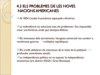 4.3 ELS PROBLEMES DE LES NOVES
 NACIONS AMERICANES
   Al 1824 s’acabà la presència espanyola a Amèrica.

 La indendència no solucionà tots els problemes i fou impossible
crear una Amèrica unida que desitjava Bolivar.

 Els interessos dels terratinents i burgesia comercial van conduir a
nombroses guerres        múltiples repúbliques.

 Els criolls oblidaren els interessos de la resta de la població
profundes convulsions socials.
 La independència política no va suposar la independència
econòmica (ara domini d’EUA i Gran Bretanya)
 