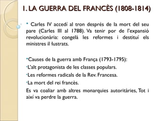 1. LA GUERRA DEL FRANCÈS (1808-1814)

  Carles IV accedí al tron després de la mort del seu
 pare (Carles III al 1788). Va tenir por de l’expansió
 revolucionària: congelà les reformes i destituí els
 ministres il·lustrats.

 Causes   de la guerra amb França (1793-1795):
 •L’alt protagonista de les classes populars.
 •Les reformes radicals de la Rev. Francesa.
 •La mort del rei francès.
 Es va coaliar amb altres monarquies autoritàries, Tot i
 així va perdre la guerra.
 