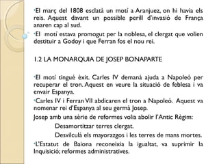 •El març del 1808 esclatà un motí a Aranjuez, on hi havia els
reis. Aquest davant un possible perill d’invasió de França
anaren cap al sud.
•El motí estava promogut per la noblesa, el clergat que volien
destituir a Godoy i que Ferran fos el nou rei.

1.2 LA MONARQUIA DE JOSEP BONAPARTE

•El motí tingué èxit. Carles IV demanà ajuda a Napoleó per
recuperar el tron. Aquest en veure la situació de feblesa i va
envair Espanya.
•Carles IV i Ferran VII abdicaren el tron a Napoleó. Aquest va
nomenar rei d’Espanya al seu germà Josep.
Josep amb una sèrie de reformes volia abolir l’Antic Règim:
         Desamortitzar terres clergat.
         Desvilculà els mayorazgos i les terres de mans mortes.
•L’Estatut de Baiona reconeixia la igualtat, va suprimir la
Inquisició; reformes administratives.
 