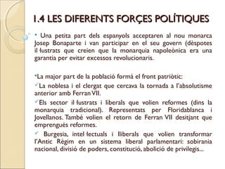 1.4 LES DIFERENTS FORÇES POLÍTIQUES
  Una petita part dels espanyols acceptaren al nou monarca
Josep Bonaparte i van participar en el seu govern (dèspotes
il·lustrats que creien que la monarquia napoleònica era una
garantia per evitar excessos revolucionaris.

La major part de la població formà el front patriòtic:
La noblesa i el clergat que cercava la tornada a l’absolutisme
anterior amb Ferran VII.
Els sector il·lustrats i liberals que volien reformes (dins la
monarquia tradicional). Representats per Floridablanca i
Jovellanos. També volien el retorn de Ferran VII desitjant que
emprengués reformes.
 Burgesia, intel·lectuals i lliberals que volien transformar
l’Antic Règim en un sistema liberal parlamentari: sobirania
nacional, divisió de poders, constitució, abolició de privilegis...
 