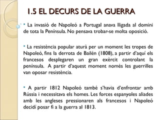 1.5 EL DECURS DE LA GUERRA
 La invasió de Napoleó a Portugal anava lligada al domini
de tota la Península. No pensava trobar-se molta oposició.

 La resistència popular aturà per un moment les tropes de
Napoleó, fins la derrota de Bailén (1808), a partir d’aquí els
francesos desplegaren un gran exèrcit controlant la
península. A partir d’aquest moment només les guerrilles
van oposar resistència.

 A partir 1812 Napoleó també s’havia d’enfrontar amb
Rússia i necessitava els homes. Les forces espanyoles aliades
amb les angleses pressionaren als francesos i Napoleó
decidí posar fi a la guerra al 1813.
 