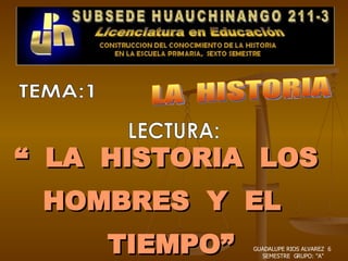 “  LA  HISTORIA  LOS  HOMBRES  Y  EL  TIEMPO” LA  HISTORIA TEMA:1 LECTURA: GUADALUPE RIOS ALVAREZ  6  SEMESTRE  GRUPO: &quot;A&quot; 