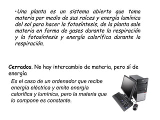 Cerrados . No hay intercambio de materia, pero sí de energía Es el caso de un ordenador que recibe energía eléctrica y emite energía calorífica y lumínica, pero la materia que lo compone es constante.  Una planta es un sistema abierto que toma materia por medio de sus raíces y energía lumínica del sol para hacer la fotosíntesis, de la planta sale materia en forma de gases durante la respiración y la fotosíntesis y energía calorífica durante la respiración.  