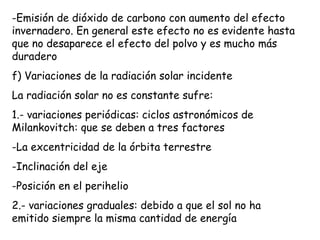 Emisión de dióxido de carbono con aumento del efecto invernadero. En general este efecto no es evidente hasta que no desaparece el efecto del polvo y es mucho más duradero f) Variaciones de la radiación solar incidente La radiación solar no es constante sufre: 1.- variaciones periódicas: ciclos astronómicos de Milankovitch: que se deben a tres factores La excentricidad de la órbita terrestre Inclinación del eje Posición en el perihelio 2.- variaciones graduales: debido a que el sol no ha emitido siempre la misma cantidad de energía  