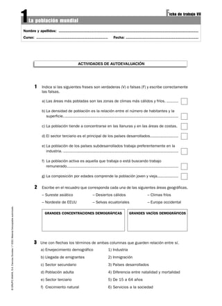 ©GRUPOANAYA,S.A.CienciasSociales1.ºESO.Materialfotocopiableautorizado.
Nombre y apellidos: .............................................................................................................................
Curso: ................................................................ Fecha: .................................................................
La población mundial
Ficha de trabajo VII
1
ACTIVIDADES DE AUTOEVALUACIÓN
1 Indica si las siguientes frases son verdaderas (V) o falsas (F) y escribe correctamente
las falsas.
a) Las áreas más pobladas son las zonas de climas más cálidos y fríos. ..........
b) La densidad de población es la relación entre el número de habitantes y la
superficie..................................................................................................
c) La población tiende a concentrarse en las llanuras y en las áreas de costas.
d) El sector terciario es el principal de los países desarrollados........................
e) La población de los países subdesarrollados trabaja preferentemente en la
industria. ..................................................................................................
f) La población activa es aquella que trabaja o está buscando trabajo
remunerado...............................................................................................
g) La composición por edades comprende la población joven y vieja..................
2 Escribe en el recuadro que corresponda cada una de las siguientes áreas geográficas.
– Sureste asiático – Desiertos cálidos – Climas fríos
– Nordeste de EEUU – Selvas ecuatoriales – Europa occidental
3 Une con flechas los términos de ambas columnas que guarden relación entre sí.
a) Envejecimiento demográfico 1) Industria
b) Llegada de emigrantes 2) Inmigración
c) Sector secundario 3) Países desarrollados
d) Población adulta 4) Diferencia entre natalidad y mortalidad
e) Sector terciario 5) De 15 a 64 años
f) Crecimiento natural 6) Servicios a la sociedad
GRANDES CONCENTRACIONES DEMOGRÁFICAS GRANDES VACÍOS DEMOGRÁFICOS
 