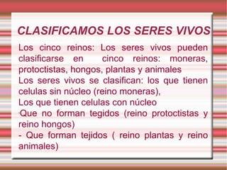 CLASIFICAMOS LOS SERES VIVOS
Los cinco reinos: Los seres vivos pueden
clasificarse en      cinco reinos: moneras,
protoctistas, hongos, plantas y animales
Los seres vivos se clasifican: los que tienen
celulas sin núcleo (reino moneras),
Los que tienen celulas con núcleo
-
 Que no forman tegidos (reino protoctistas y
reino hongos)
- Que forman tejidos ( reino plantas y reino
animales)
 