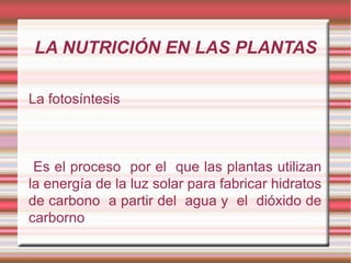 LA NUTRICIÓN EN LAS PLANTAS

La fotosíntesis



 Es el proceso por el que las plantas utilizan
la energía de la luz solar para fabricar hidratos
de carbono a partir del agua y el dióxido de
carborno
 
