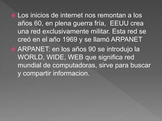  Los inicios de internet nos remontan a los
años 60, en plena guerra fría, EEUU crea
una red exclusivamente militar. Esta red se
creó en el año 1969 y se llamó ARPANET
 ARPANET: en los años 90 se introdujo la
WORLD, WIDE, WEB que significa red
mundial de computadoras, sirve para buscar
y compartir informacion.
 