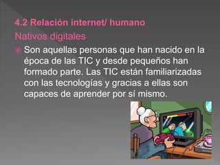 4.2 Relación internet/ humano
Nativos digitales
 Son aquellas personas que han nacido en la
época de las TIC y desde pequeños han
formado parte. Las TIC están familiarizadas
con las tecnologías y gracias a ellas son
capaces de aprender por sí mismo.
 