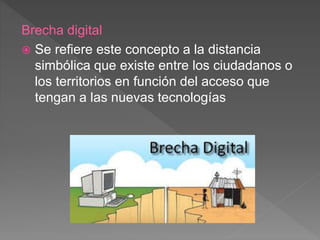 Brecha digital
 Se refiere este concepto a la distancia
simbólica que existe entre los ciudadanos o
los territorios en función del acceso que
tengan a las nuevas tecnologías
 