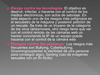  Riesgo contra las tecnologías: El objetivo es
destruir, infectar, o hacerse con el control de los
medios electrónicos, son actos de sabotaje. En
este aspecto uno de los riesgos más peligrosos es
el secuestro de la máquina y posterior petición de
un rescate. Se trata de un troyano de la categoría
de los virus ransomware, otro riesgo tiene que ver
con el control remoto de las cámaras web un
hacker conociendo la IP de un equipo puede
hacerse con el control de la cámara web
 Riesgos contra las personas: Los riesgos más
frecuentes son Bullying, Cyberbullying,
Grooming(suplantar la identidad de otra persona
para conseguir algo), Sexting (uso de imágenes
sexuales con un fin ilícito)
 